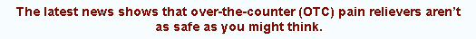 The latest news shows that over-the-counter (OTC) pain relievers aren't as safe as you might think.